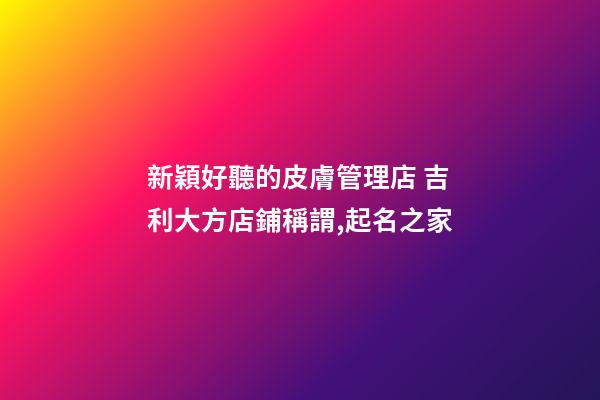 新穎好聽的皮膚管理店 吉利大方店鋪稱謂,起名之家-第1張-店鋪起名-玄機派